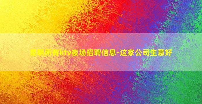 昆明所有ktv夜场招聘信息-这家公司生意好